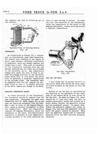 FORD TRUCK 
The radiator can then be lifted up out of 
the vehicle. 
Exploded V i e w of Cooling System 
Fig. 111 
THR?MOSTAT 
As ISlustrated in Figure 111, a thermo-stat 
is locatedin the upper hose oonnection, 
The bimetal unit consists of two layers of 
metal, each having a different coefficient 
af expansion, which arc bonded together nnd 
formed into a coil. This coil is installed 
i n t h e thermostat housing with one end 
solidly anchored and the other end attached 
to the butterfly valve, Any temperature 
change will cause the coil to wind or un-wind 
and change position of the butterfly 
valve which will in turn meter t h e water 
flow t o maintain a constant temperature 
in the cylinder block. The thermostat must 
be easembled with the coil towards the cyl-inder 
block so that it is readily affected 
by any water tmperature change in the block. 
To check operation of the thermostat, 
thc thermostat should bc removed from the 
hose connection. Disconnect the upper hose 
m e c t ion, Fart No, 8262, Figure 111, at bott 
ends and remove tk tlzermosrat from the hose. 
Heat a pail of water to 145 degrees Fahren-heit, 
using an accurate themmeter to check 
t h e temperature. When the temperature 
reaches 145 degrees Fahrenheit, place the 
thermostat in the water, stirring thewater 
constantly to maintain an even temperature. 
A slight movcmcnt of the valve indicates the 
1 
start t o open setting i s correct. To check 
the full flow position of the thermostat, 
raise the temperature of the water t o 185 
degrees Fahrenheit, always stirring to hold 
a constant temperature. . 
G E N ~ "N ~ 
SUPPORT NUT 
1" FREE PLAY 
Fan Be1 t Adj uetment 
Fig. 112 
FAN AND FAN BmT: 
A four-blade fan is bolted diredtly to 
the pulley which also drives the water pump, 
I t is held in place on the pulley by four cap 
SCf CWS * 
Tension of the fan b e l t is controlled by 
the position of the generator on the right 
side of the engine which is also driven by 
the fan klt. As shown In Figure 112, there 
should be 1" free play when the belt is 
pushed alternately inward and outward at a 
point midway between the generator pulley 
and the crankshaft pulley. To adjust this, 
loosen the ~eneratdr support nut, shown i n 
Figure 112, and move the generator outward 
until the pzoper tension is secured. Make 
sure the generator support nut is tightened 
securely a f t e r the b e l t has been properly 
adjusted, 
 