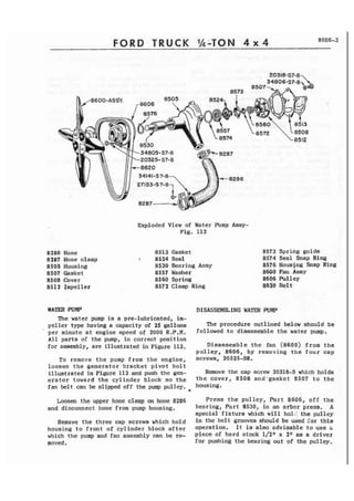 FORD TRUCK %-TON 4 x 4 8000-3 
8286 Hose 
8287 Hose clamp 
8505 Housing 
8507 Casket 
8508 Cover 
851 2 Impeller 
Exploded View of Water Pump Assy- 
Fig. 113 
8513 Gasket 
I 8524 Seal 
8530 Bearing Assy 
8557 Washer 
8560 Spring 
8572 Clamp Ring 
8573 Spring guide 
8574 Seal Snap Ring 
8576 Hous4ng Snap Ring 
8600 Fan Asay 
8606 Pulley 
8620 Belt 
WATER PUMP DI SASS-ING WATER PUMP 
The water pump is a pre-lubricated, im-peller 
type having a capacity of 25 gallona 
' 
per minute a t engine speed of 2000 R.P.M. 
All parts of the pump, in correct position 
for assembly, are illustrated in Figure 113. 
To remove t h e pump from the engine, 
loosen the generator bracket p i v o t bolt 
illustrated in Figure 112 and push the gm-erator 
toward the cylinder block so the 
fan be1 t can be slipped off the pump pulley. * 
The procedure out 1 ined be1 ow should be 
followed to disassemble the water pump, 
Disassemble the fan (8600) from the 
pulley, 8606, by removing the four cap 
screws, 20325-S8, 
Remove the cap screw 20318-S which halde 
the cover, 8508 and-gasket 8507 t o t h e 
housing. 
Loosen the upper hose clamp on hose 8286 Press the pulley, Part 8606, off t h e 
and disconnect hose from pump housing. bearing, Part 8530, in an arbor press. A 
special fixture which will holi; the pulley 
Renrove the three cap screws which hold in the belt grooves should be used Tor thf s 
housing to f rant of cylinder block after operatfon. I t is also adviaable t o use G 
which the pump and fan assembly can be re- piece of hard stock 112" x 2" 'as a driver 
moved, for pushing the bearing out of the pulley. 
 