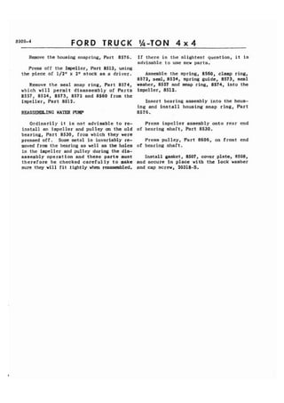 FORD 
Remove the housing snapring, Part 8576. 
Press off the Impeller, Part 8512, using 
the piece of 1/2" x 2 " stock as a driver. 
Remove the seal snap ring, Part 8574, 
which will permit disassembly of Parts 
8557, 8524, 8573, 8572 and 8560 from the 
impeller, Part 8512. 
REASSEMLING WATER PUMP 
If there is the slightest question, it is 
advisable to use new parts. 
Assemble the spring, 8560, clamp ring, 
8572, seal, 8524, spring guide, 8573, seal 
washer, 8557 and snap ring, 8574, into the 
impeller, 851 2,. 
Insert bearing assembly into the hous-ing 
and install housing snap ring, Part 
8576. 
Ordinarily it is not advisable to re- Press impeller assembly onto rear end 
install an impeller and pulley on the old of bearing shaft, Part 8530. 
bearing, Part 8530, from which they were 
pressed off. Some metal is invariably re- Press pulley, Part 8606, on front end 
moved from the bearing as well as the holea of bearing shaft. 
in the impeller and pulley during the dia-assembly 
operation and these parts must Install gasket, 8507, cover plate, 8508, 
therefore be checked carefully to make and secure in place with the lock washer 
sure they will fit .tightly when reassembled, and cap screw, 20318-S. 
 