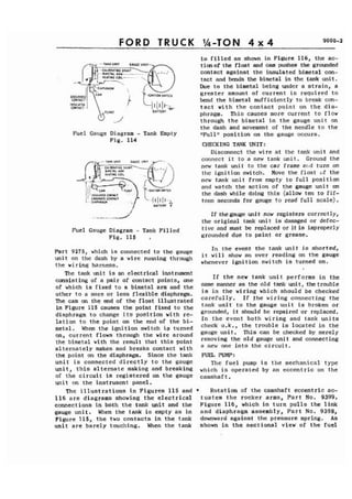 FORD TRUCK '&TON 4 ~4 9000-2 
is filled as shown in Figure 116, the ac-tionofthe 
float and cam pushes the grounded 
contact against the insulated bimetal con-tact 
and bends the bimetal in the tank unit. 
Due to the bimetal being under a strain, a 
GROUNMD greater amount of current is required to 
CONTAC~ bend the bimetal sufficiently to break con-. 
INSULATIO 
c o n r ~rc tact with the contact point on the dia- 
BArTLRY phragm. This causes more current to flow 
through the bimetal in the gauge unit on 
the dash and movement of the needle to the 
Fuel Gauge Diagram - Tank Empty W.~lln position on the gauge occurs. 
Fig. 114 
CHECKING TANK UNIT: 
Disconnect the wire at the tank unit and 
connect it to a new tank unit. Ground the 
new tank unit to the car frame and turn on 
tl~c ignition switch. Move the float of the 
new tank unit from empty to full position 
and watch the action of the gauge unit on 
the dash while doing this (allow ten to fif-teen 
seconds for gauge to read full scale). 
.,.." ...-*..& . If the gauge mi t now registers correctly, 
the original tank unit is damaged or defec- 
Fuel Gauge ,Diagram - Tank Filled tive and must be replaced or it is improperly 
Fig. 115 , grounded due to paint or grease. 
Part 9275, which is connected to the gauge In the event the tank unit is shorted, 
unit on the dash by a wire running through it will show an over reading on the gauge 
the wi ring harness. whenever ignition switch is turned on. 
The tank unit is nn electrical instrument 
consisting of a pair of contact points, one 
of which is fixed to a bimetal arm and the 
other to a more or less flexible diaphragm. 
The cam on the end of the float illustrated 
in Figure 115 causes the point fixed to the 
diaphragm to change its position with re-lation 
to the point on the end of the bi-metal. 
When the ignition switch is turned 
on, current flows through the wire around 
the bimetal with the result that this point 
alternately makes and breaks contact with 
If the new tank unit performs in the 
same manner as the old tank unit, thetrouble 
is in the wiring which should be checked 
carefully. If the wiring connecting the 
tank unit to the gauge unit is broken or 
grounded, it should be repaired or replaced. 
In the event both wiring and tank units 
check o.k., the trouble is located in the 
gauge unit. This can be checked by merely 
removing the old gauge unit and connecting 
a new one into the circuit. 
the point on the diaphragm. Since the tank FUEL PUMP: 
unit is connected directly to the gauge The fuel pump is the mechanical type 
unit, this alternate making and breaking which is operated by an eccentric on the 
of the circuit is registered on the gauge camshaft. . 
unit on the instrument panel. 
The illustrations in Figures 115 and * Rotation of the camshaft eccentric ac- 
116 are diagrams showing the electrical tuates the rocker arms, Part No. 9399, 
connections in both the tank unit and the Figure 116, which in turn pulls the link 
gouge unit. When the tank is empty as in and diaphragm assembly, Part No. 9398, 
Figure 115, the two contacts in the tank downward against the pressure spring. As 
unit are barely touching. When the tank shown in the sectional view of the fuel 
 