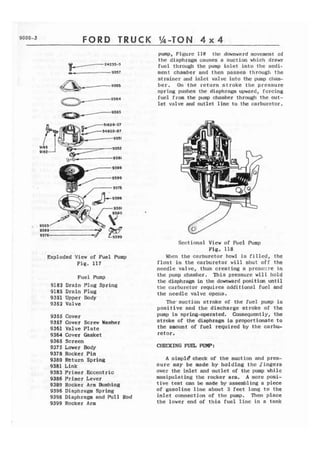 TRUCK 
Exploded View of Fuel Pump 
Fig. 117 
Fuel Pump 
9182 Drain Plug Spring 
9185 Drain Plug 
9351 Upper Bady 
9352 Valve 
9355 Cover 
9357 Cover Screw Hasher 
9361 Valve Plate 
9364 Cover Gasket 
9365 Screen 
9375 Lower Body 
9378 Rocker Pin 
4380 Return Spring 
9381 Link 
9383 Primer Eccentric 
9386 Prlmer Lever 
9389 Rocker Arm Wishing 
9396 Diaphragm Spring 
9398 Diaphragm and Pull Rod 
9399 Rocker Arm 
pump, Figure 118 the downward movement of 
the diaphragm causes a suction which draws 
fuel through the pump i n l e t into t h e s e d i - 
ment chamber and then passes through the 
strainer and i n l e t valve into the pump cham-b 
e r . On the return stroke t h e pressure 
spring pushes the diaphragm upward, forcing 
fuel from the pump chamber through the out-let 
valve and autlet line t o the carbusetor. 
Sectional Vicw of Fuel Pump 
Fig, 118 
Wlcn the carburetor bowl is filled, the 
f l o a t in t h e carburetor will shut off the 
needle valve, thus creating a presszre in 
t h e pump chamber. This pressure w i l l hold 
the diaphragm in the downward positian until 
the carburetor requires additional fuel and 
the needle valve opens. 
The. suction stroke of the f u e l pump is 
positive and the discharge stroke of the 
pump is spring-operated, Consequent 1 y , the 
stroke of the diaphragm i s proportionate t o 
the amount of fuel required by the carbu-retor. 
CHECK1 NG FUEL PUMP: 
A simp18 clleck of the suction and pres-s 
u r e may be made b y holding t h e Singers 
over the inlet and outlet of the pump while 
manipulating the rocker arm. A more posi-t 
i v e test can be made by assembling a piece 
of gasoline line about 3 feet long to the 
inlet connection of the pump. Then place 
the lower end of t h i s fuel line in a tank 
 
