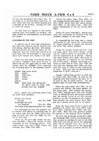 FORD TRUCK 
of fuel and manipulate the rocker arm. If 
the pump is in satisfactory condition, it 
will force fuel from the outlet opening with 
a maximum of 40 strokes, raising the fuel 
at least 30 inches. 
If fuel does not appear at the outlet 
opening with this number of strokes, the 
pump should be disassembled to determine 
the cause. 
DISASSEMBLING FUEL PUMP: 
A complete set of fuel pump recondition-ing 
tools and fixtures can be secured from 
K.R. Wilson, Wlffalo, New York. The follow-ing 
instructions are written under the as-sumption 
that the tools and fixtures of 
this kind will be available at any point 
where such repairs are likely to be made. 
Place the fuel pump in holding fixture 
and use a "Yankee" type screw driver to 
remove the six (6) upper body to lower body 
screws, Part No. 31628S7, after removing 
the following parts in the sequence listed: 
242353 Pump cover screw 
9357 Washer 
9355 Pump cover 
9364 Gasket 
9365 Screen 
9185 & 
9182 Drain plug and spring and 
(6) upper body to lower body 
screws, Part No. 31628S7 
Next, remove the following parts from 
the lower body assembly. 
Rocker arm return 
spring Part No. 9380 
Diaphragm and pull 
rod assembly Part No. 9398 
Fuel pump diaphragm spring Part No. 9396 
The diaphragm and pull rod assembly can 
be removed very easily by pressing down on 
the rocker arm, Part No. 9399, while slip-ping 
the pull rod, Part No. 9398, off the 
end of the link. 
Drive out the fuel pump rocker arm pin, 
Part 40-9378. This will result in dis-assembly 
of the following parts: fuel 
pump rocker arm, part 9378; rocker arm 
bushing, Part 9389; Link 9381. 
Place the upper body, Part 9351, in 
the holding fixture and remove the 2 screws, 
Part 9373, which hold the valve plate, 
Part 9361, to the upper body. This will 
permit disassembly of the two valves, Part 
9352. 
Clean all parts thoroughly, making sure 
that all corrosion is removed from the 
sediment chamber in the upper body. 
In reassembling fuel pump make a visual 
inspection of all parts for indications 
of rough handling or abuse and discard 
any parts that appear damaged. 
Cleah out broken thread and dirt from 
the pump inlet and outlet holes, using 
tap No. 9354-A which is included in the 
tool kit supplied by K. R. Wilson. Idspect 
the drain screw, Part 9185, and scrap if 
any ring wear is apparent on the seating 
end of the screw. Inspect contacting sur-faces 
at each end of link, Part 9351 and 
also hole for bushing, Part 9389, and dis-card 
the link if there is any indication 
of wear. This can best be determined by 
comparing it with a new part. 
Inspect contacting surface at each end 
of rocker arm, Part 9399, as well as the 
bushing hole and discard the part if it 
is worn at any of these points. All new 
gaskets must be used when reassembling. 
Place the upper body, Part 9351, in the 
fixture and install the paper gasket for 
thC valve seat. Then install the valves, 
Part 9352, making sure that the intake 
valve is installed with the spring visible 
and the outlet valve is in the reverse 
position, so that the spring is not visible. 
Then install the valve plate, Part 9361, 
and the 2 screws which hold it in place. 
Place the lower body in the fixture and 
assemble the rocker arm, Part 9399; link, 
Part 9381; bushing Part 9389, and pin, 
Part 9378. Make sure that graphite grease 
'is applied to the bushing before assembly. 
The fuel pump diaphragm spring Part 9396, 
and diaphragm 9398, should next be installed. 
This is done by holding the end of the link 
down while the slotted end of the diaphragm 
pull rod is slipped over the =ad of the 
link. Dip the lower end of the diaphragm 
pull rod in graphite grease before as- 
 