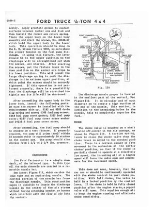 FORD TRUCK 
sembly. Apply graphite grease to contact 
surfaces between rocker arm and link and 
then install the rocker arm return spring. 
Place the upper body on the lower body 
assembly and start the screws, No. 31628-57 
which hold t h e upper body t o the lower 
body. This operation should be done on 
the K. R. Wilson fixture 9350, so astoplace 
t h e proper tension on the fuel pump dia-phragm, 
In using t h i s fixture, the lever 
s h o u l d be i n the upper p o s i t i o n so the 
diaphragm will he straightened out when 
the screws, are started. After starting 
the screws, put the f i x t u r e l e v e r in the 
down position ao the rocker arm drops to 
its lower position. This w i l l permit the 
large diaphragm spring t o push the dia-phragm 
to its extreme upper position, at 
which point the screws should be securcly 
tightened. I f t h i s operation is not per-formed 
properly, there is a possibility 
that the diaphragm will be stretched too 
t i g h t l y and its life will be shortened. 
After assembling the upper body t o the 
lower body, install the following parts. 
B e sure the screen is installed with the 
reinforcement s i d e up. 9182 and 9185 drain 
plug spring and screw; 9365 fuelpumpscreen; 
9364 fuel pump cover gasket; 9355 fuel pump 
cover; 9357 fuel pump cover screw washer 
and 24235-S fuel pump cover screw. 
After assembling, the fuel pump should 
be checked on a test fixrure. If properly 
repaired, the pump w i l l prime i t s e l f w i t h i n 
18 seconds which is approximately 36 strokes 
on the rocker arm, The pump should a190 
develop from 1-1/2 t o 2-3/4 Ibs. pressure, 
The Ford Carburetor is a single down 
d r a f t , of the balanced type, In t h i s type 
a l l t h e main channels are carried i n a re-rnovahle 
nozzle bar. 
See insert Figure 119, which carries the 
idle tube and an aspirating nozzle. The 
central portion of the nozzle bar forms 
the discharge nozzle. This construction 
~ F e ist possible to locate the discharge 
nozzle in t h e center of the a i r stream 
without having attaching bracket or bosses 
which i n t e r f e r e with the flow of air into 
tbp ventusi. 
ODY 
ET 
- 'En IDLE OISGHARGE 
HOLE (LOWER) 
The discharge nozzle proper is located 
in the smallest part of t h e venturi, See 
Figure 119. It is circular and of such 
diameter as to create a high suction at 
t h e end of-the nozzle. This suction, in 
a d d i t i o n to the atomizing holes in the 
nozzle, help to completely vaporize the 
fuel. . 
CHOKE 
The choke valve is mounted on a s h a f t 
located off-center in the air passage, as 
shown in Figure 119, A torsion spring, 
tends t o close t h e choke valve when t h e 
choke lever is moved to the checked posl-tion. 
There is a certain amount of f r e e 
movement in the mechanism at the partly 
choked position, so that i f the choke is 
partially closed t o operate at a relatively 
low speed, t h e inrushing air at a higher 
speed will force the valve open and compen-sate 
for the increased speed. 
This does not mean, however, that the 
car can or should be continuously operated 
with the lehoke control in part choke po-sition. 
With full choke, the valve is 
h e l d i n a locked position by the control 
lever. If the choke is held in fully closed 
position after the engine s t a r t s , a poppet 
valve will open. This supplies enough a i r 
t o keep the engine running and eliminate 
choke sensitivity. 
 