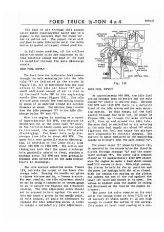 FORD TRUCK 
The rush of a i r through this poppet 
valve makes considerable noise and is a 
signal to the operator that the choke but-ton 
is pulled out. The poppet valve will 
continue to make t h i s noise until the choke 
button is pushed into apart choked position. 
In fuEl choke position, a l l the orifices 
below the choke valve are subjected t a in-take 
manifold vacuum end most of the fuel 
i s s u p p l i e d through t h e main discharge 
nozzle. 
TLXE FUEL SUPPLY 
The rue1 from the carburetor bowl passes 
through the main metering jet into the idle 
t u b e ItF" a s indicated by t h e arrows in 
Figure 119. Air i s introduced iqto the fuel 
s t r e a m by t h e idle air bleed 1tAn and a 
small additional amount of a i r is bled in 
by the small h o l e "B" i n t h e aspirating 
nozzle (See insert Figure 119). The i d l e 
mixture goes around the aspirating nozzle 
by means of an undercut around its outside 
diamter as shown. The mixture then travels 
down the idle passages "Cfl to the i d l e dis-charge 
holes "Dtt and IrEW, 
When t h e mgine is running at a speed 
of approximately 350 RPM, the mixture is 
discharged out of the lower hole "En only. 
As t h e t h r o t t l e blade opcns and the speed 
is increased, the upper hol: lrDfl starts 
d i s c h a r g i n g . The lower hole only d i s - 
charges from idle to about 450 RPM. The 
upper hole very gradually s t a r t s discharg-ing, 
i n addition to the lower hole, from 
about 450 R P M t o 2250 RPM. The action and 
timing are such that t h e upper discharge 
hole gradually starts to feed, reaches a 
maximum about 750 RPM and then gradually 
becomes less effective as the main nozzle 
s t a r t s to discharge. 
The i d l e mixture adiuetina screw, Fi~ure, 
119, controls the output of the lower dis-charge 
h o l e , hrrning the needle out gives 
a richer mixture and in, a leaner mixture. 
For best results, the i d l e adjustment should 
be set by using a tachometer or vacuum gauge 
s o as to secure the highest and steadiest 
reading. The i d l e adjustment screw should 
not be screwed in hard against the seat as 
t h i s may cause a groove in the needle point. 
I f t h i s occurs, i t would be necessary to 
replace the i d l e adjusting screw i n order 
t o obtain a satisfactory i d l e adjustment. 
Fig. 120 
MAIN FUEL SUPPLY 
A t approximately 990 WM, the i d l e fuel 
system becomes less effective and the main 
nozzle jlG" starts to delfver.fue1. Between 
900 RPM and 1250 RPM there is a d e f i n i t e 
blend of the i d l e system and the main meter-i 
n g system. In this range, a l l the fuel 
passes through the main jet, as shown in 
Figure 120, up through t h e main v e r t i c a l 
well, then up and around the i d l e tube. 
Zhe main fuel is emulsified by air.mterfng 
at t h c main f u e l supply a i r bleed "HW which 
1 ightens the f u e l and makes the mixture 
more responsive to throttle changes. The 
mixture is again aspirated by the aspirating 
nozzle a s it starts down the main nozzle "Gn. 
The power valve ~ l J ~srh own in Figure 121, 
is operated by the vacuum below the throttle 
plates through passage "Ln and the power 
valve springs ttK". The power valve remains 
closed up to apprcrximately 3400 WM except 
when the engine is under a load which causes 
manifold vacuum to drop. With high vacuum, 
the piston is held i n the up position and 
the power jet springs hold the valve closed. 
With low vacuum the spring on the piston 
rod pushes the end of t h e rod against t h e 
power jet valve and causes i t to open. The 
vahum is highest when the mgine is idljng 
and decreases as the load on the engine in-creases. 
The powcr jet valve remains on its seat 
unt i 1 the vacuum drops t o from 7-112 t o 8" 
of mercury a t which point i t is not high 
enough to r e s i s t the action of the spring. 
This point a t level road running at a con- 
 