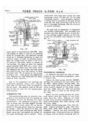 9000-7 FORD TRUCK Ih-TON 4 x 4 
POWER VALVE PESTON 
AIR BLEED PLUG 
SPlRATlNG NOZZLE) 
Fig. 121 
stant speed is approximately .3400 RPM. When 
the engine is under a load as in climbing 
hills or through mud, the manifold vacuum 
drops a s i t becomes necessary to open the 
throttle wider in order t o maintain speed. 
When the vacuum drops t o about 7-112 t o 8" 
of mercury, the power valve fs opened by 
t h e spring, t h e same as when t h e engine 
speed exceeds 3400 RPM on a l e v e l road. 
The fuel then flows into the power valve 
additional fuel then goes around the pump 
discharge v a l v e I F n and out o f the pump 
discharge nozzle. Free movement against 
a spring load is provided in the pump piston 
stem and the pump operating rod so as to 
give a prolonged discharge when the throttle 
is opened suddenly. 
The pump link is adjustable t o compensate 
for weather conditions. Fur extremely hot 
weather the link should be set in hole No. 
1, for average summer weather in hole No. 
2 and for extremely c o l d weather In hole 
No. 3. 
PUMP l N E f CHECK 
ADSUSTING SCREW 
and c h m e l s and up through the high speed Fig. 12.2 
gas r e s t r i c t i o n into the center or main 
vertical well "M" as shown by the arrows 
in Figure 121. This gives the additi~naf 
fuel required for hlgh speed and for heavy 
loads a t f u l l t h r o t t l e . 
Due to t h e necessity for sealing the 
carburetor against water, etc., the air 
vent tube for the float bowl is placed in 
the a i r horn. The smaller tube in the air 
horn is the air vent for the vacuum power 
valve piston. 
ACCELERATING PUMP 
The accelerating pump is directly con-nected 
to t h e t h r o t t l e and its purpose is 
t o slightly enrich the mixture for rapid 
accelerarion. As indicated i n Figurc 1 2 2 , 
fuel is drawn into the pump chamber tl~rovgh 
the pump i n l e t check valve lINfl on the up 
stroke of the pump piston (when thc throttle 
i s closed). Whcn the throttle ia open, t h e 
piston f l O 1 f m d~o~wn~ c~lo sing the pump inlet 
check valve and overcoming t h e weight of 
the pump discharge valve needle. This 
DISASSEMBtING m R 
To identify the parts as thcy are men-tioned 
in the following paragraphs, refer 
to Figurc 123. 
Remove the three screws, Part No. 3480387, 
holding the carburetor air horn cover, Part 
No. 9632, Remove gasket, PastNo.9508. Re-move 
the clloke lever screw, Part No. 315888 
which permits removal of the choke lever, 
Part No. 9458, Part No. 9537 and spring 
Part No. 9587, as well as thc spring Part 
No. 9624. 
Remove the f i v e screws holding the float 
bowl cover, Part No. 9524, t o t h e f l o a t 
bowl, Part No. 9512. Removal of these 
acrews also permits disassembly of the 
choke wirdbracket, %rt 9595, spring, 9624 
and clip, 9528. 
Remove accelerating pump link, Part No. 
9526. Remove accelerator pump, Part Nos. 
9632, 9532, 9636, 9631, 9650 as a complete 
assembly. Remove the main metering jet 
extension tuhe, illustrated but not marked 
in Figure 120, by merely pressing down on 
 