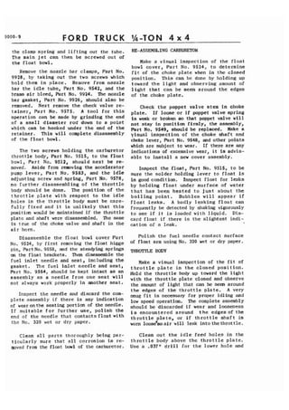 9000-9 FORD TRUCK 1h-TON 4 x 4 
the clamp s p r i n g and l i f t i n g out the tube. 
The main j e t can then be screwed out of 
the f l o a t bowl. 
Remove t h e nozzle bar clamps, Part No. 
9928, by t a k i n g out the two screws which 
hold them i n p l a c e . Remove from nozzle 
bar the i d l e tube, Part No. 9542, and t h e 
brass a i r bleed, Part No. 9924. The nozzle 
bar gasket, P a r t No. 9926, should a l s o be 
removed. Next remove t h e check valve re-t 
a i n e r , P a r t No. 9575. A t o o l f o r t h i s 
operation can be made by grinding the end 
of a small diameter rod down t o a p o i n t 
which can be.hooked under t h e end of t h e 
r e t a i n e r . This w i l l complete disassembly 
of the f l o a t bowl. 
The two screws holding t h e carburetor 
t h i o t t l e body, Part No, 9515, t o the f l o a t 
bowl, P a r t No. 9512, should next be re-moved. 
Aside from removing the accelerator 
pump l e v e r , P a r t No. 9583, and t h e i d l e 
adjusting screw and spring, Part No. 9578, 
no f u r t h e r disassembling of t h e t h r o t t l e 
body should be done. The position of t h e 
t h r o t t l e p l a t e with r e s p e c t t o t h e i d l e 
h o l e s i n t h e t h r o t t l e body must be care-f 
u l l y f i x e d and i t is u n l i k e l y t h a t t h i s 
position would be maintained i f the t h r o t t l e 
plate and shaft were disassembled. 7he same 
is t r u e of the choke valve and shaft i n t h e 
a i r horn. 
Disassemble t h e f l o a t bowl cover P a r t 
No. 9524, by f i r s t removing the f l o a t hipge 
pin, Part No. 9558, and the steadying springs 
on the f l o a t brackets. Then disassemble the 
f u e l i n l e t needle and s e a t , including t h e 
gasket. The f u e l i n l e t needle and s e a t , 
Part No. 9564, should be kept i n t a c t as an 
assembly a s a n e e d l e from one seat w i l l 
not always work properly i n another s e a t . 
Inspect t h e needle and discard the com-p 
l e t e assembly i f there is any i n d i c a t i o n 
of wear onthe seating portion of the needle. 
I f s u i t a b l e f o r f u r t h e r use, p o l i s h t h e 
end of the needle t h a t c o n t a c t s f l o a t with 
the No. 320 wet o r dry paper. 
RE-ASSEMBLING CARBURETOR 
Make a v i s u a l inspection of the f l o a t 
bowl cover, P a r t No. 9524, t o determine 
f i t of t h e choke p l a t e when i n t h e closed 
position. This can be done by holding up 
toward t h e l i g h t and observing amount of 
l i g h t t h a t can be seen around t h e edges 
of the choke p l a t e . 
Check t h e poppet valve stem i n choke 
p l a t e . I f loose o r i f poppet valve s p r i n g 
is weak o r broken s o that poppet valve w i l l 
not s t a y i n position firmly, the assembly, 
Part No. 9549, should be replaced. Make a 
y i s u a l inspection of t h e choke s h a f t and 
choke lever, Part No. 9548, and other points 
which a r e subject t o wear. If there a r e any 
indications, of excessive wear, i t is advis-a 
b l e t o i n s t a l l a,new cover assembly. 
Inspect the f l o a t , Part No. 9515, t o be 
s u r e t h e s o l d e r holding l e v e r t o f l o a t is 
i n good condition. Inspect f l o a t f o r l e a k s 
by h o l d i n g . f l o a t under s u r f a c e of water 
t h a t h a s been h e a t e d t o j u s t about t h e 
b o i l i n g p o i n t . Bubbles w i l l appear i f 
f l o a t l e a k s . A badly l e a k i n g f l o a t can 
frequently be detected by shaking vigoiously 
t o see i f i t is loaded with l i q u i d . D i s - 
card f l o a t i f there is the s l i g h t e s t indi-cation 
of a leak. 
Polish t h e f u e l needle contact s u r f a c e 
of f l o a t arm using No. 320 wet or dry paper. 
THROTTLE BODY 
Make a v i s u a l inspect ion of t h e f i t of 
t h r o t t l e p l a t e i n t h e c l o s e d p o s i t i o n . 
Hold the t h r o t t l e body up toward the l i g h t 
with t h e t h r o t t l e p l a t e closed and observe 
the amount of l i g h t that can be seen around 
t h e edges of t h e t h r o t t l e p l a t e . A very 
snug f i t is necessary f o r proper idling and 
low speed operation. The complete assembly 
should be discarded i f wear and looseness 
i s encountered around t h e edges of t h e 
t h r o t t l e p l a t e , o r i f t h r o t t l e s h a f t is 
worn loose*so a i r w i l l leak i n t o the t h r o t t l e . 
Clean a l l p a r t s thoroughly being par- Clean o u t t h e i d l e f e e d h o l e s i n t h e 
titularly s u r e t h a t a l l corrosion is re- t h r o t t l e body above t h e t h r o t t l e p l a t e . 
moved from the f l o a t bowl of the carburetor. Use a .037rl d r i l l f o r t h e lower h o l e and 
 