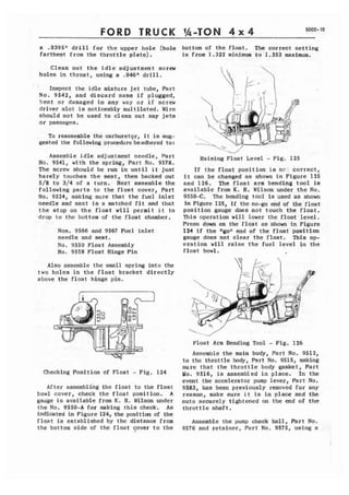 FORD TRUCK %-TON 4 ~4 9000- 10 
a .0395" d r i l l for the upper hole (hole 
fartheat from the throttle plate), 
Clean out the i d l e adjustment screw 
holes in throat, using a .046n drill. 
' Inspect the i d l e mixture jet tube, Part 
No. 9 5 6 1 , and d i s c a r d same i f plugged, 
bent or damaged in any way or i f screw 
driver slot is noticeably multilated. Wise 
should not be used to clean out any jets 
or passages. 
To reassemble the carburetqr, it is sup-gested 
the following procedurebeadhered to: 
Assemble idle adj us trnent needle, Part 
No. 9541, with the spring, Part No. 9578. 
The screw should be run in u n t i l i t just 
barely touches t h e seat, then backed out 
5/8 to 3/4 of a turn. Next assemble the 
following parts to the float cover, Part 
Mo. 9524, making sure that the fuel i n l e t 
needle and seat is a matched f i t and that 
t h e stop on the f l o a t w i l l permit i t to 
drop t o the bottom of the float chamber. 
Nos. 9566 and 9567 me1 inlet 
needle and seat . 
No, 9550 Float Assembly 
No. 9558 Float Hinge Fin 
Also assemble the small spring into the 
t w o holes in the float bracket directly 
above the float hinge p i n . 
Checking Position of Float - Fig, 124 
After assembling the float t o the float 
bowl cover, check t h e float position, A 
gauge is available from K. R. Wilson under 
the No. 9550-A for making t h i s check. As 
indicated in Figure 124, the positim of the 
float is established by the distance from 
the bottom side of the float ?over t o the 
bottom of the float. The correct setting 
is from 1.312 minimum t o 1.353 maximum. 
Raising Float Level - Fig. 125 
If the float position i a ne: correct, 
i t can be changed as shorn in Figure 125 
and 126. The f l o a t arm bending tool is 
available from K. R. Wilson under t h e No. 
9550-C. The bending tool is used as shown 
in Fiwre 125, if the no-go end of the float 
poaition gauge does not touch the float, 
This operation will lower the float level. 
Press down on the float as shown In Figure 
124 i f the Wgo*! end of the float position 
gauge does not clear the float. This op-eration 
will raise the f u e l level i n the 
float bowl, 
l..-J' 
Float Arm Bending Tool - Fig. 126 
Assemble the main body, Part No. 9512, 
to the throttle body, Part No, 9515, making 
sure that the throttle body gasket, Part 
No. 9516, is assembled in place. In the 
event the accelerator pump lever, Part No. 
9583, has been previously removed for any 
reason, make sure i t is i n place and the 
nuts securely tightened on the end of t h e 
throttle shaft. 
Assemble the pump check ball, Part No. 
9576 and retainer, Part No. 9575, using a 
 