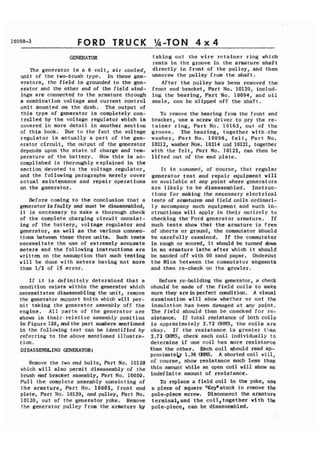 FORD TRUCK 
The generator is a 6 volt, air cooled, 
unit of the two-brush type. In these gen-erators, 
the field is grounded to the gen-erator 
and the other end of the field wind-ings 
are connected to the armature through 
a combination voltage and current control 
unit mounted on the dash. The output of 
this type of generator is completely con-trolled 
by the voltage regulator which is 
covered in more detail in another section 
of thia book. Due to the fact the voltage 
regulator is actually a part of the gen-erator 
circuit, the output of the generator 
depends upon the state of charge and tem-perature 
of the battery. How this is ac-complished 
is thoroughly explained in the 
section devoted to the voltage regulator, 
and the following parigraphs merely cover 
actual maintenance and repair operations 
on the generator. 
Before coming to the conclusion that a 
generator is faulty and must be disassembled, 
it is necessary to make a thorough check 
of the complete charging circuit consist-ing 
of the battery, voltage regulator and 
generator, as well as the various connec-tions 
between these three units. Such tests 
necessitate the use of extremely accunate 
meters and the following instructions are 
written on the assumption that such testing 
will be done with meters having not more 
than 1/2 of 1% error. - 
If it is definitely determined that a 
mndi tion exists within the generator which 
necessitates disassembling the unit, remove 
the generator support bolts which will per-mit 
taking the generator assembly off the 
engine. All parts of the generator are 
shown in their- relative assembly posi tion 
in Figure 128, and the part numbers mentioned 
in the following text can be identified by 
referring to the above mentioned illustra-tion. 
DISASSEMBLING CimERArnR: 
Remove the two end bolts, Part No. 10120 
which will also permit disassembly of the 
brush end bracket assembly, Part No. 10050. 
Pull the complete assembly consisting of 
the armature, Part No. 10005, front end 
plate, Part No. 10139, and pulley, Part No. 
10130, out of the generator yoke. Remove 
the generator pulley from the armature by 
taking out the wire retainer ring which 
rests in the groove in the armature shaft 
directly in front of the pulley, and then 
unscrew the pulley from the shaft. 
After the pulley has been removed the 
front end bracket, Part No. 10139, includ-ing 
the bearing, Part No. 10094, and oil 
seals, can be slipped off the shaft. 
To remove the bearing from the front end 
bracket, use a screw driver to pry the re-tainer 
ring, Part No. 10163, out of the 
groove. The bearing, together with -the 
washer, Part No. 10098, felt, Part No. 
10212, washer Nos. 10214 znd 10121, together 
with the felt, Part No. 10122, can then be 
lifted out of the end plate. 
It is assumed, of Course, that regular 
generator test and repair equipment will 
oe available at any point where generators 
are likely to be disassembled. Instruc-tions 
for making the necessary electrical 
tests of armatures and field coils ordinari-ly 
accompany such equipment and such in-structions 
will apply in their entirely to 
checking the'Ford generator armature. If 
such tests show that the,armature is free 
of ohorts or ground, the commutator should 
be carefully examined. If the commutator 
is rough or scored, it should be turned down 
in an armature lathe after which it should 
be sanded off with 00 sand paper. Undercut 
the Mica between the commutator skgrnents 
and then re-check on the growler. 
Before re-building the generator, a check 
should be made of the field coils to make 
sure they are in perfect oonditian. A visual 
examination will show whether or not the 
insulation has been damaged at any point. 
The field should then be cnecked for re-sistance. 
If total resistance of both coils 
is approximately 2.72 OHMS, 'the coils are 
okay. If the resistance is greater t71an 
2.72 OHMS, check each coil individually to 
determine if one coil has more resistance 
than the other. Each coil should read ap-proximatel. 
1.36 OHMS. A shorted coil will, 
of course, show resistance much less than 
this amount while an open coil will show an 
indefinite amount of resistance. 
To replace a field coil in the yoke, use 
a piece of square "Key" stock to remove the 
pole-piece screw. D ~ S C O M ~tChe~ a rmature 
terrnina1,and the coi1,together with the 
pole-piece, can be disassembled. 
 