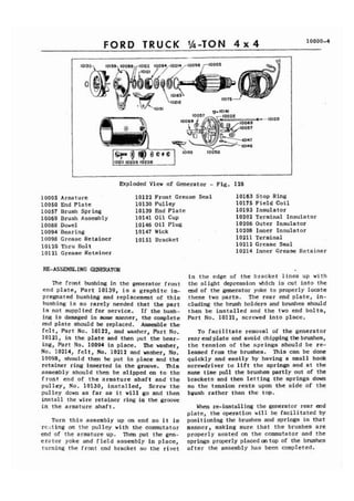 FORD TRUCK 1h-TON 4 x 4 10000-4 
Exploded V i e w of Generator - Fig. 128 
10005 Armature 10122 Front Grease Seal 
10050 End P l a t e 10130 Pulley 
10057 Brush Spring 10139 End P l a t e 
10069 Brush Assembly 10141 O i l Cup 
10088 Dowel 10146 O i l Plug 
10094 Bearing 10147 Wick 
10098 Grease Retainer 101 51 Bracket 
10120 Thru Bolt 
10121 Grease Retainer 
10163 Stop Ring 
10175 F i e l d C o i l 
10193 I n s u l a t o r 
10202 Terminal Insulat'or 
10206 Outer I n s u l a t o r 
10208 Inner I n s u l a t o r 
10211 Terminal 
10212 Grease Seal 
10214 Inner Grease Retainer 
RE-ASSEMBL ING GENERATOR 
h e front bushing i n the generator f r o n t 
end p l a t e , P a r t 10139, is a g r a p h i t e i m - 
pregnated bushing and replacement of t h i s 
bushing is s o r a r e l y needed t h a t t h e p a r t 
is not supplied f o r service. I f the bush-ing 
is damaged in some manner, t h e complete 
end p l a t e should be replaced. Assemble t h e 
f e l t , P a r t No, 10122, and washer, Part No. 
10121, i n t h e p l a t e and then put the bear-ing, 
Part No. 10094 i n place. The washer, 
No. 10214, f e l t , No. 10212 and washer, No. 
10098, should then be put i n place and t h e 
retainer ring inserted i n t h e groove. This 
assembly should then be s l i p p e d on t o t h e 
f r o n t end of t h e armature s h a f t and t h e 
p u l l e y , No. 10130, i n s t a l l e d , Screw t h e 
pulley down a s f a r a s i t w i l l go and then 
i n s t a l l the wire retainer ring iq the groove 
i n t h e armature s h a f t . 
Turn t h i s assembly up on end s o i t is 
r e s t i n g on t h e pulley with t h e commutator 
end of the armature up. Then put t h e gen-e 
r a t o r yoke and f i e l d assembly i n place, 
turning t h e front end bracket s o the r i v e t 
i n t h e edge of t h e bracket l i n e s up with 
the s l i g h t depression which is cut i n t o the 
end of the generator yoke t o properly locate 
t h e s e two p a r t s . The r e a r end p l a t e , in-cluding 
the brush holders and brushes should 
t h e n be i n s t a l l e d and t h e two end b o l t s , 
P a r t No. 10121, screwed i n t o place. 
To f a c i l i t a t e removal of the generator 
r e a r e n d p l a t e and avoid,chippingthebrushes, 
t h e t e n s i o n of t h e s p r i n g s should be re-leased 
from the brushes. This can be done 
quickly and e a s i l y by having a small hook 
screwdriver t o l i f t t h e springs and at t h e 
same time pull the brushes partly out of the 
brackets and then l e t t i n g the s p r i n g s down 
s o t h e tension r e s t s upon t h e s i d e of t h e 
b ~ u s h r a t h e r than t h e top. 
When re-installing the generator rear end 
p l a t e , t h e operation w i l l be f a c i l i t a t e d by 
positioning the brushes and springs i n t h a t 
manner, making s u r e t h a t t h e brushes a r e 
properly s e a t e d on t h e commutator and t h e 
springs properly placed on top of the brushes 
a f t e r the assembly has been completed. 
 