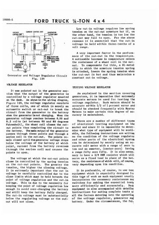 FORD TRUCK 
Generator and Voltage Regulator Circuit 
Fig. 129 
VOLTAGE REGULATOR 
It was pointed out in the generator sec-tion 
that the output of the generator is 
controlled by a voltage regulator mounted 
on the dash. As shown inthe wiring diagram, 
Figure 129, the voltage regulator consists 
of three coils, one of which is merely an 
automatic switch or cut-out to break the 
circuit from the generator to the battery 
when the generator isnot charging. When the 
generator voltage reaches between 6.00 and 
6.3 volts (at between 60 and 80 degrees 
~ahrenheit), the shunt coil closes the cut-out 
points thus completing the circuit to 
the battery. Ihemainartputof the generator 
passes through these points and through a 
series coil in the cut-out. The points re-main 
closed until the generator voltage drops 
below the voltage of the battery at which 
point, current from the battery reverses 
through the series coil and causes the 
points to open. 
The voltage at which the cut-out points 
close is controlled by the spring tension 
on the cut-out points. The greater the 
tension, the higher the closing voltage. 
It is extremely important that the cut in 
voltage be carefully controlled due to the 
close limits which must be held between the 
point of voltage regulation and the cut-in 
voltage. This is due to the necessity for 
keeping the point of voltage regulation low 
enough to avoid over-charging the battery 
and stilI keep the battery fully charged. 
The cut-in voltage must be substantially 
below the regulating voltage or the cut-out 
will not close. 
Low cut-in voltage requires low spring 
tension on the cut-out armature but if, on 
the other hand, the tension is too low the 
cut-out may fail to open. For the above 
reasons it is essential that the cut-in 
voltage be held within three-tenths of a 
vol t range. 
A very important factor in the perform-ance 
of the cut-out is the temperature. 
A noticeable increase in temperature raises 
the resistance of a shunt coil in the cut-out. 
To compensate for this, a Bi-metal 
clip to which the armature tension spring 
is attached, lowers the spring tension when 
the cut-out is hot and thus maintains a 
constant cut-in voltage. 
TESTING VOLTAGE REGULATOR 
As explained in the section covering 
generators, it is imperative that extremely 
accurate meters be used for testing the 
voltage regulator. Such meters should be 
accurate within 1/2 of percent error and : 
should be checked frequently with Master 
Meters to make certain this degree of ac-curacy 
is maintained. 
There are a number of different types 
of electrical testing equipment on the 
market and since it is impossible to deter-mine 
what type of equipment will be avail-able, 
the following inst ructims are written 
so the condition of the voltage regulator. 
and other parts of the electrical system 
can be determined by merely using an ac-curate 
volt meter with a range of zero to 
ten and an ammeter, (center-zero) having 
a range fifty zero fifty. It is also neces-sary 
to have a 3/4 OHM resister which will 
serve as a fixed load in place of the bat-tery, 
the resistance of which will, of course, 
vary depending upon its condition. 
It is preferable, of course, to use teat 
equipment which is especially designed for 
this type of work as such equipment usually 
incorporates the necessary resistances and 
switches for making the essential testa 
more efficiently- and accurately. Such 
equipment is also accompanied with detailed 
instructions for making complete tests of 
all the factors entering into the operati 
of the voltage regulator, generator an4 
battery. Under the circumstances, the fol 1 
 