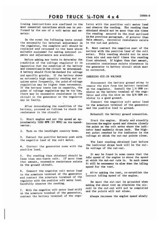 FORD TRUCK 
lowing instructions are confined to the 
most essential operations which can be per-formed 
by the use of a volt meter and am-meter 
: 
In the event the following tests reveal 
the necessity for internal adjustment in 
the regulator, the complete unit should be 
replaced and returned to the base where 
suitable equipment for making internal re-pairs 
and adjustments are available. 
Before making any tests to determine the 
condition of the voltage regulator it is 
imperative that the condition of the battery 
and connectionsin the circuit be determined. 
A battery should first be checked for voltage 
and specific gravity. If the battery shows 
an extremely high capacity reading and re-quires 
water frequently, the point of voltage 
regulation may be higher than necessary. 
If the battery tests low in capacity, the 
point of voltage regulation may be too low, 
there may be excessive resistance in the 
circuit or the generator or the regulator 
may be faulty. 
I 
After determining the condition of the 
battery, proceed as follows to check the 
resistance in the circuit: 
1 Start engine and set the speed at ap-proximately 
1250 RF'M (21 MPH) on the speed-ometer. 
2. Turn on the headlight country beam, 
3. Contact the positive battery post with 
the negative lead of the volt meter. 
4 . Contact the generator case with the 
positive lead. 
5 . The reading thus obtained should be 
less than one-tenth volt. If more than 
that amount, excessive resistance,exists 
in the ground circuit. 
6. Connect the negative volt meter lead 
to the armature terminal of the generator 
and contact the armature terminal of the 
regulator with the positive volt meter lead. 
Carefully observe the reading. 
7 . With the negative volt meter lead still 
on the armature terminal of the generator, 
contact the battery terminal of the regu-lator 
with the positive volt meter lead 
and observe the reading. The reading thus 
obtained should not be more than six times 
the reading secured in the test outlined 
in the previous paragraph. If greater than 
this amount, excessive resistance exists 
in the cut-out points. 
8. Next contact the negative post of the 
battery with the positive lead of the volt 
meter. This reading should not be more 
than six and one-half times the reading 
first obtained. If higher than that amount, 
excessive resistance exists elsewhere in 
the generator to battery circuit which must 
be corrected. 
CHECKING CUT-IN VaTAGE 
Disconnect the battery ground strap to 
remove the wire from the battery terminal 
on the regulator. Install the 3,'4 OHM re-sistor 
on the battery terminal of the regu-lator 
and clip the wire on the 3/4 OHM re-sistor 
to a good ground. 
Connect the negative volt meter lead 
to.the armature terminal of the generator 
and the positive lead to ground. 
Reinstall the battery ground connection, 
Start the engine. Slowly aid steadily 
increase theengine speed and observe closely 
the point on the volt metdr where the indi-cator 
hand suddenly drops back. The high-est 
point reached by the indicator is the 
voltage at which the cut-out points close. 
The last reading obtained just before 
the indicator drops back will be the cut-in 
voltage of the cut-out. 
It may be found in some cases that the 
idle speed of the engine is above the speed 
at which the cut-out cuts in. In such cases 
it will be necessary to slow down the idling 
speed for the test. 
9 After making the test, re-establish the 
correct idling speed of the engine. 
Be sure the cut-out is grounded when 
making the above test as otherwise the cir-cuit 
in the cut-out will not be completed 
and the points will not close. 
Always increase the engine speed slowly 
 