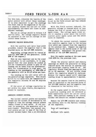 FORD TRUCK 
for this test, otherwise the inertia of the 
meter pointer will affect these readings-. 
It is also important to get the readings 
the first time as the magnetism of the cut-out 
usually causes the cut-out to close 
approximately one-tenth volt lower on sub-sequent 
readings. 
The cut-in voltage should be between 5.8 
and 6.3 volts. The voltage regulator should 
be replaced if the cut-in voltage is not 
within these limits. 
CHIXKING VOLTAGE REGULATION 
With the positive volt meter lead still 
grounded, connect the negative lead to the 
knurled screw on the 3/4 OHM resistor. 
Regulating voltage should be tested at 
exactly 2300 RPM of the generator. (1510 
RPM of the engine.) 
This is very important and in the event 
a tachometer is not available, it is aug-gested 
that the rear wheels be jacked up 
and the transmission placed in gear s'o the 
reading can be taken from the speedometer. 
With the transmission in high gear, the 
reading on the speedometer at 2300 RPM of 
the generator will be 25-1/2 miles per hour. 
The reading on the volt meter will be 
the point of voltage regulation. This should 
be 6.9 to 7.2 volts with the te-mperature of 
the regulator between 70 and 80 degrees 
Fahrenheit. 
If the point of voltage regulation is 
not within the above limits, the regulator 
should be replaced. 
C)IECKING CURRENT CONTROL 
The current control points are normally 
closed and the current is determined by the 
length of time the voltage control points 
remain closed in each cycle. If the cur-rent 
is excessive, the generator will be 
over-loaded. Therefore, the current con-trol 
points are set to open if the flow of 
current becomes higher than a pre-determined 
limit. With the points open, resistance 
is put in the field circuit and thus reduces 
the field current. 
With the field current reduced, the 
generator voltage is reduced,which in turn 
reduces the flow of current and the points 
again close. The voltage again rises un-til 
it reaches a point where the current 
control point again opens and the above 
cycle is repeated. 
To check the current control, connect 
the positive ammeter lead to the battery 
wire which was removed from the regulator 
in the previous test. Connect the negat ive 
ammeter lead to the nurled screw of the 314 
OHM resistor. Disconnect the ground con-nection 
of the 3/4 OHM resistor. 
Have the engine running at the same speed 
1510 RPM for the previous test. 
Close the starter switch and observe 
amperage at which the generator is being 
limited while the starter is running idle 
and headlight country beam is on. The 
regulator should limit the amperageat froa 
30 t o 33 amperes. If not within these 
1 imits the regulator should be replaced. 
Reduce the engine speed until amperage 
reading drops to approximately 5 ampenes. 
Reverse the ammeter lead so the positive 
lead is connected to the knurled screw of 
the 3/4 OHM resistor and the negative lead 
is connected to the battery wire. 
As the engine speed is reduced further, ' 
a positive reading will be obtained at 
least momcntarily until the cut-out points 
open. This positive reading is thc reverse 
current and should not exceed 8 amperes. 
Remove the 3/4 OHM resistor and connect 
the battery wire to the battery terminal 
of the regulator. 
1 
Turn off headlights. 
* 
Readjust idle speed. 
 