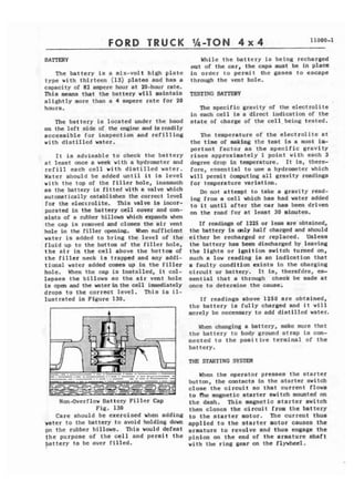 FORD TRUCK 
The battery is s six-volt high platc 
type with thirteen (13) plates and has a 
capacity of 82 mperc hour at PO-hour rate, 
This means that the battery will maintain 
slightly more than a 4 ampere rate for 20 
hours. 
The battcry is located under the hood 
on the left side of the cngine and is readily 
accessible for inspection and r e f i l l i n g 
with distilled water. 
f t is advisable to check the battery 
at Stast once a week with a hydrometer and 
r e f i l l each cell vith distilled water. 
Water ahould be added until it ia level 
with the top of the ri'llcr hole, inasmucll 
as the battery is fitted with a valve which 
automatically establishes the correct lcvcl 
for the elecrrolite, This velvt is fncor-psrattd 
in the battery cell cover and con-sists 
of a rubber billows which urpsnds whm 
the cap is rcmovcd and closes thc a i r v a t 
hale in the filler opening, When surf iticnt 
water is added to bring the level of t h c 
f l u i d up to the bottom of the f i l l e r hale, 
the a i r in t h e cell above the bottom of 
the f i l l e r neck is trapped and any addi-tional 
water added comes up in the filler 
hole. khen t h c cap is Installed, it col-lapses 
the bfllows so t h e a i r vmt hole 
is open and the water in the cell imdiately 
drops to the correct level. This is i l - 
lustrated in Figure 130, 
Non-Overilow aat tcry F i l l e r Cap 
Fig, 130 
Care should be exercised when adding 
water to the battery to avoid holding down 
pn the rubber billows. Tliis would ticfeat 
the purpose of t h e ccll and pcrmit the 
battery to be over filled. 
Whilc the battery is being recharged 
nut of the car, the caps must be in place 
i n order t o permit the gases to escape 
through the vent hole. 
The specific gravity of the clectrolite 
in each cell is a direct indication of the 
state of chnrge af the cell-being tested. 
The temperature of the clectrolite at 
the time of making the test is a most im-portant 
factor as the specific gravity 
r i s e s approximately 1 point w i t h each 3 
degree drop in temperature, It is, there-fore, 
c!xsentisl to use a hydrometer which 
will pcrmit bomputing all gravity readings 
for temperature variatf on. 
Do not attempt to take a gravity read-ing 
from a ccll which has had water added 
to it until after the car ha8 been driven 
on the road for at least 30 minutes. 
Ii' readings of 1225 or less arc obtained, 
the battery is anPy half charged and shcruld 
either bc recharged or replaced. Unless 
the battcry has been dlschargcd by leaving 
the l i g h t a or ignition switch turned on, 
such a low reading 18 an Indication that 
a faulty condition exists in the charging 
circuit or battcry. It is, thertfdrt, es-sential 
that a through cheek be made at 
once to determine the cause; 
If readings above 1250 arc obtained, 
thc battery is fully ehar~ed and it will 
mcrcly bc ncccssary to odd c l i s t i l l c d water. 
When changing a battery, make sure that 
t h e battcry to body ground strap is con-nected 
to the positive terminal of t h e 
battery. 
When the operator presses the starter 
button, the contacts in the starter switch 
close the circuit so that current flows 
to Che magnetic starter switch mounted on 
the dash. This magnetic starter switch 
tlim closes the circuit from t h e battcry 
to the starter motor. The current thue 
applied to the starter motor causes the 
armature to revolve and thus engage t h e 
pinion on the end of the armature ahaft 
with the ring gear on the flywheel, 
 