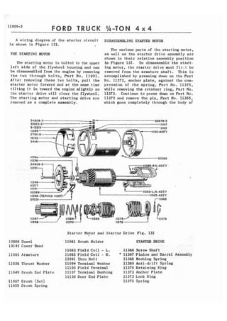 11 009-2 FORD TRUCK 1/4-TON 4 x 4 
A wiring diagram of the starter circuit 
is shown i n Figure 132. I 
THE STARTING MOMR 
The atarting motor is bolted t o the upper 
left sldc of the flywheel housing'and eon 
be disassembled from the engine by removing 
t h e two through b o l t s , Part No. 11091. 
After removing these two bolts, pull the 
starter motor forward and at the same time 
tilting i t in t m r d the engine eltghtly so 
the startcr drive will clear the flywheel. 
The s t a r t i n g motor and stnrting drivc arc 
removed as a complete assembly. 
DISASSEMELENG STARTER M r n R 
The various parts of the starting motor, 
as well as the starter drive assembly are 
shown in their relative assembly position 
in Figure 131. To disassemble the atart-ing 
motor, the startcr drive must f i r . : t be 
removed from the armature shaft, This is 
accomplished by pressing down on the Part 
No. 11372, anchor plate, against the com-pression 
of the spring, Part No, 11375, 
while removing the retainer ring, Part No. 
13373. Continue to press down on Part No. 
11372 and removc the pin, Part No, 11365, 
which goes completely through the body of 
Starter Hotor and Starter Drive Fig. 131 
10088 Dowel 11061 Brush Holder 
1 0 14 2 Cover Band 
11083 F i e l d Coil - L. 
lldQ5 Armature El085 F i e l d Coil - R. 
11091 Thru Boll 
11036 Thrust Washer 11094 Terminal Washer 
11102 F i e l d Terminal 
I1049 Drush End Platc 11107 Terminal Bushing 
11130 Rcnr End P l a t c 
11057 Dsush (Set) 
11059 Brush Spring 
11366 Screw Shaft 
* 11367 Pinion and Barrel Assembly 
11368 McsIling Spring 
11369 Ant i-drif t ~ p t i n g 
11370 Retaining Ring 
11372 Anchor Plate 
11373 Lock Ring 
11375 Spring 
 