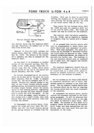 FORD TRUCK 
ELAY TO STARTER CdI3t.F 
I MAGMETI; STARTER 
BATTERY TO SWITCH 
RELbY CABLE 
STARTER SWITCH 
Starter Circuit Hiring Diagram 
Fig. 131 
t h e starter drive and t h e eraaturc shaft 
and may therefore, tic puehcd out of t h e 
hole from either end. 
Removal of this p i n will release t h e 
anchor p l a t e , Part No. tP3711, and spring, 
Part No. 11375. The baIance of the atartct 
d r i t e rresembly can then k sf ipped off iht 
armature shaft. 
In t h e event it is necessary to teplsct 
e i t h e r of t h e internal sprlnga, Part No. 
11368, or No. 11369, merely rcmovc the re-tainer 
r i n g , Part No. 11370, which aeate 
i n the groove i n the end of the pinion and 
barrel assembly, Part No. 11367. 
No further disasstnrbl ing of the s t a r t e r 
drive can he done and in the ennt the screw 
shaft assembly, Part No. 11366, is damaged 
In any way, the lentire assembly must be rc-placed, 
Surplus oil, special grease or any 
dust on the t r i p l e thread retards normal 
meshing action, partiarlarlyincold weather. 
To clean t r i p l e thread, rotate the pinion 
bnrrcl to rull mcshing m i t i o n , m r e s s i n g 
the drive springs and wipe expeed thread 
w i t h a c l o t h wet w i t h k e r o s e n e . I f t h e 
d i r t i a thick and gtlmmy, apply kerosene to 
t h e thread w i t h a small brush; then work 
pinion back and forth scveral times and 
re-wipe t ht -thread. 
To disassemble the s t a r t e r motor, f i r s t 
remove the brush m d cover bend, Pert No, 
10141, and l i f t t h e brush tension spring 
so the spring tension is released from thc 
brushes. This can be done by p a r t i a l l y 
lifting the brushes out of the bracket and 
thcn placing t h e spring egainst the s i d e 
of the brush rather than on the top. 
T7-m~r emove the two through bolts, Part 
Wo. 11091 and push the armature shaft out 
of the atarter motor yoke. I h e brush end 
bracket am then be l i f t e d off t h e armature. 
The starter r&r end plate assembly, 
Part No. 11530, aan be rmovctl by tapping 
it slightly fror the inside with a hammer 
hand1 e . 
Tt is assumed that tarter motors w i l l 
only be disassembled at baees where com-p 
l e t e e l e c t r i c a l test equipment is avail-nblc. 
With such equipment, the usual pro-cedure 
can be followad to determine whether 
the f i e l d coils ere ehorttd or open, leads 
properly aoldered and *ether tbe armature is 
auitablt for further use. The bushings in 
the end brackets should also be examined 
and i f badly worn, the complete a d bracket 
should be replaced. 
me armature commutator ahould also be 
cxarninccl: ahd i f rough or Burned, i t should 
be turned down i n n l a t h e n f t e r which i t 
should b e sanded c a n f u l l y wf th 'NO. 11.0 
sandpaper so the surface is smooth. 
The two brushes m the field coils ahould 
h e examined carefully and i f worn, new 
btushea should be soldcred to the field coil 
wises, me two armature bntahcs 8hauld also 
be repfaced which can be done by removing 
tllc screw which hold the brush terminals 
t o the brackets. 
To reassemble the starter motor, lacrely 
reverse the procedure outlined in the fore-going 
paragraph. I t will be observed that 
the m d plates both have a hole in the edge 
i n t o which Ia inserted a small dowel. Part 
No. 10088. The pu- of thia dawtl fa to 
properly locate the a d plate at the etarter 
motor frame nnd when assembling t h e two 
plates, make sure this dowel fits into t h e 
depsessfon i n the fr-. 
 