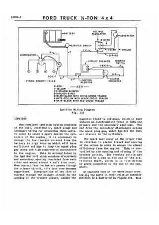 12000-1 FORD TRUCK 1/4-TON 4 x 4 
1 
REGULATOR 
STARTER SWITCH 
DISTRIBUTOR 
CIRCUIT BREAKER IGNI 
FIRING ORDER- 1-2-4-3 ' 
USRED . 
Y.YEUOW 1 - KEY - 
Y-PSYELLOW a PAPER 
B-RZBLACK a RED 
'0-WXTR r BLACK WITH WHITE CROSS TRACER 
Y-BXT R . YELLOW WITH BLACK CROSS TRACER 
0-RXTRoBLACK WITH RED CROSS TRACER . 
Ignition Wiring,Diagrarn 
Fig. 133 
IGNITION magnetic field to collapse, which in turn 
induces an electromotive force in both .the 
The complete ignition system consists primary and the secondary vindings. The 
of the coil, distributor, spark plugs and emf from the secondary.discharges across 
necessary wiring for connectiug 'these units. the spark plug gap, which ignites the fuel 
In order to cause a spark inside the cyl- air mixture in the cylinders. 
inders of the engine, it is necessary to 
change the low tension current from the 
battery to high tension which will have 
sufficient voltage to jump the spark plug 
gap under the high compression encountered 
in the engine. This ia accomplished by 
the ignition coil which consists ofa primary 
and secondary winding insulated from each 
other and wound around a soft iron core. 
When current from the battery passes through 
the primary circuit, this iron core becomes 
magnetized. Interruptions of the flow of 
current through the primary circuit by the 
opening of the breaker points, causes the 
The spark must occur at the proper time 
in relation to piston travel and opening 
of the valves in order to secure the utmost 
efficiency from the engine. This is con-trolled 
by the opening and closing of the 
breaker points. The breaker points are 
actuated by a cam on the end of the dis-tributor 
shaft, which is in turn driven 
by gears connected to the end of the cam-shaft 
. 
An exploded view of the distributor show-ing 
al& the parts in their relative assembly 
position is illustrated in Figure 134. This 
 