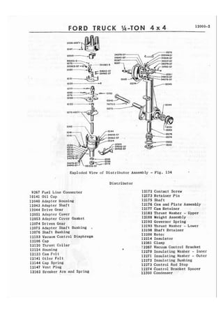 FORD TRUCK Ih-TON 4 x 4 12000-2 
Exploded View of Distributor Assembly - Fig. 134 
Distributor 
9267 Fuel Line Connector 
10141 Oil Cup 
12040 Adapt cr Housing 
12043 Adapter Shaft 
12044 Drive Gear 
12051 Adapter Cover 
12053 Adapter Cover Gasket 
12074 Driven Gear 
12075 Adapter Shaft Bushing , 
12076 Shaft Bushing 
12103 Vacuum Control Diaphragm 
12106 Cap 
12120 Thrust Collar 
12124 Housing 
12133 Cam F e l t 
12141 O i l e r Felt 
12144 Cap Spring 
12147 Vent Plug 
12162 Breaker Arm and Spring 
12172 Contact Screw 
12173 Retainer Pin 
12175 Shaft 
12176 Cam and Plate Assembly 
12177 Cam Retainer 
12182 Thrust Washer - Upper 
12188 Height Assembly 
12192 Governor Spring 
12193 Thrust Washer - Lower 
12198 Shaft Retainer 
12200 Rotor 
12214 Insulator 
12261 Clamp 
?.2267 Vacuum Control Bracket 
12270 Insulating Washer - Inner 
12271 Insulating Masller - Outer 
12272 Insulating Bushing 
11273 Control Rod Stop 
12274 Control Bracket Spacer 
12300 Condenser 
 