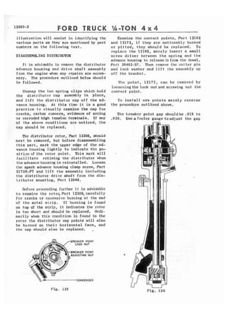FORD TRUCK 
illustration will assist i n identifyinq the 
various parts as they are mentioned by part 
numbers on the following text. 
DISASSEMBLING DISTRIBUTOR 
I t is advisable to rcmove the distril~utor 
advance housing and drive shaft assembly 
from the engine when any repairs are ncces-sary, 
The procedure outlined below should 
be followed. 
Unsnap t h e two spring c l i p s which hold 
the distributor cap assembly in place, 
and l i f t the distributor cap off t h e ad-vance 
housing, At t h i s time it is a good 
practice to v i s u a l l y examine the cap for 
cracks, carbon runners, evidence of arcing 
or corroded high tension terminals. I f any 
of t h e above conditions are noticed, the 
cap ahould be reploccd. 
The distributor rotor, Part 12300, should 
next be removed, but before disassembling 
t h i s part, mark t h e upper edge of the ad-vance 
housing lightly to indicate t h e po-sit 
ion of t h e rotor point. This mark will 
f o c 4 l i t a t e retiming the distributor when 
theadvancehousing is reinstalled. Loosen 
the spark advance housing clamp screw, Part 
31700-F7 and l i f t t h e assembly including 
t h e d i s t r i b u t o r d r i v e shaft from the dis-tributor 
mounting, Part 12040. 
Before proceeding further i t is advisable 
t o examine t h e rotor, Part 12200, carefully 
Tor cracks or excessive burning at t h e end 
of the metal s t r i p . I f burning is found 
on top of the s t r i p , i t indicates the rotor 
is too short and should be replaced. Ordi-narily 
whcn t h i s condition is found i n the 
rotor the distributor cap points w i l l also 
be burned on their horizontal face, and 
the cap should also be replaced, , 
BREAKER POINT 
LOCK NUT 
BREAKER POINT 
AOJUSTIMG NUT 
CONDENSER 
Examine the contact points, Part 12162 
and 12172, i f they are noticeably burned 
o r p i t t e d , . t h e y should be replaced. To 
replace the 12162, merely insert a small 
screw driver between the spring and the 
advance housing to release it f.rom the dowel, 
Part 26462-ST. Then remave the cotter pin 
and lock washer and 1 i f t the asscmbl y up 
off the bracket, 
The point, 12172, can be removed by 
looseningthe lock nut and screwing out the 
contact point, 
To install new p o i n t s merely reverse 
t h e procedure outlined nbove. 
The breaker point gap shouldbe .0l8 to 
.020. Useafceler g a u ~ e t o n d j u s t t h e gap 
Fig. 135 u 
Fig. 136 
 