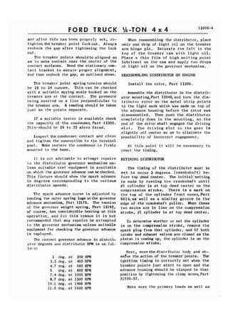 FORD TRUCK 
and after this has been properly set, re-tighten 
the breaker point lockrlut. Always 
recheck the gap after tightening the lock 
nut. 
The breaker points shouldbe aligned so 
as to make contact near the center of the 
contact surfaces. Bend the stationary con-tact 
bracket to secure proper alignment, 
and then recheck the gap, as outlined above. 
The breaker point spring tension should 
be 20 to 24 ounces. This can be checked 
with a suitable spring scale hooked on the 
breaker arm at the contact. The pressure 
being exerted on a line perpendicular to 
the breaker arm. A reading should be taken 
just as the points separate. 
If a suitable tester is available check 
the capacity of the condenser,Part 12300. 
This-should be 29 to 32 micro farad. 
Inspect the condenser contact and clean 
and tighten the connection to tpe terminal 
post. Make certain the condenser is firmly 
mounted to the base. 
It is not advisable to'attempt repairs 
to the distributor governor mechanism un-less 
suitable test equipment is available 
on which the governor advance can be checked. 
This fixture should show the spark advance 
in degrees corresponding to the various 
distributor speeds. 
The spark advance curve is adjusted by 
bending the outer spring lugs on the governor 
advance mechanism, Part 12175. The tension 
of the governor weight spring, Part 12192, 
of course, has considerable bearing on this 
operation, and for this reason it is not 
recommendcd that any repairs be attempted 
to the governor mechanism unless suitable 
equipment for checking the governor advance 
is employed. 
The correct governor advance in distrib-utor 
degrees and distributor RPM is as fol-lo! 
s: 
2 deg. at 200 RPM 
3.2 deg. at 400 RPM 
4.7 deg. at 600 RPM 
6 deg. at 800 RPM 
7.4 deg. at 1000 RPM 
8.7 deg. at 1200 RPM 
10.1 deg. at 1400 RPM 
11.5 deg. at 1600 RPM 
When reassembling the distributor, place 
only one drop of light oil on the breaker 
arm hinge pin. Saturate the felt in the 
top of the breaker cam with light oil. 
Place a thin film of high melting point 
lubricant on the cam and apply two drops 
of light oil on the governor mechanism. 
REASSEMBLING DISTRIBUTOR ON ENGINE 
Install the rotor, Part 12200. 
Assemble the distributor in the distrib-utor 
mounting,Part 12040,and turn the dis-tributor 
rotor so the metal strip points 
to the light mark which was made on top of 
the advance housing before the rotor was 
disassembled. Then push the distributor 
completely down in the mounting, so the 
end of the drive shaft engages the driving 
slot. The driving slot in the gear is 
slightly off center so as to eliminate the 
possibility of incorrect engagement. 
At this point it will be necessary to 
reset the timing. 
RETIMING DISTRIBUTOR 
The timing of the distributor must be 
set to occur 2 degrees (crankshaft) be-fore 
top dead center. The initial'setting 
is made by turning the crankshaft until 
#I cylinder is at top dead center on the 
compression stroke. There is a mark on 
the top of the cylinder front cover,Part 
6019,as well as a similar groove in the 
edge of the crankshaft pulley. When these 
two marks are in line on the compression 
stroke, #1 cylinder is at top dead center. 
To determine whether or not the cylinder 
is on the compression stroke, remove the 
spark plug from that cylinder, and if both 
intake and exhaust valves are closed as the 
piston is coming up, the cylinder is on the 
compression stroke. 
Next, movethedistributor body and ob-sefve 
the action of the breaker points. The 
ignition timing is correctly set when the 
breaker points just start to open and the 
advance housing should be clamped in that 
position by tightening the clamp screw, Part 
31700-S7. 
Make sure the primary leads as well as 
 