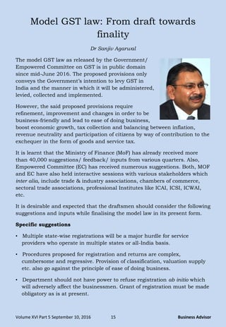 Volume XVI Part 5 September 10, 2016 15 Business Advisor
Model GST law: From draft towards
finality
Dr Sanjiv Agarwal
The model GST law as released by the Government/
Empowered Committee on GST is in public domain
since mid-June 2016. The proposed provisions only
conveys the Government‘s intention to levy GST in
India and the manner in which it will be administered,
levied, collected and implemented.
However, the said proposed provisions require
refinement, improvement and changes in order to be
business-friendly and lead to ease of doing business,
boost economic growth, tax collection and balancing between inflation,
revenue neutrality and participation of citizens by way of contribution to the
exchequer in the form of goods and service tax.
It is learnt that the Ministry of Finance (MoF) has already received more
than 40,000 suggestions/ feedback/ inputs from various quarters. Also,
Empowered Committee (EC) has received numerous suggestions. Both, MOF
and EC have also held interactive sessions with various stakeholders which
inter alia, include trade & industry associations, chambers of commerce,
sectoral trade associations, professional Institutes like ICAI, ICSI, ICWAI,
etc.
It is desirable and expected that the draftsmen should consider the following
suggestions and inputs while finalising the model law in its present form.
Specific suggestions
• Multiple state-wise registrations will be a major hurdle for service
providers who operate in multiple states or all-India basis.
• Procedures proposed for registration and returns are complex,
cumbersome and regressive. Provision of classification, valuation supply
etc. also go against the principle of ease of doing business.
• Department should not have power to refuse registration ab initio which
will adversely affect the businessmen. Grant of registration must be made
obligatory as is at present.
 