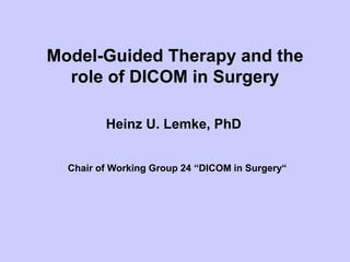 Model-Guided Therapy and the
role of DICOM in Surgery
Heinz U. Lemke, PhD
Chair of Working Group 24 “DICOM in Surgery“
 