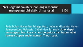 2(c) Bagaimanakah tiupan angin monsun
mempengaruhi aktiviti manusia? [10]
Pada bulan November hingga Mac, nelayan di pantai timur
Semenanjung Malaysia, Sabah dan Sarawak tidak dapat
menangkap ikan kerana laut bergelora dan hujan lebat
semasa tiupan angin Monsun Timur Laut.
 