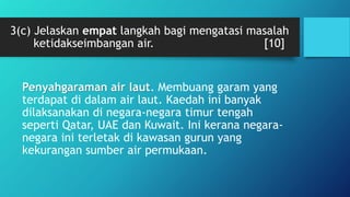 3(c) Jelaskan empat langkah bagi mengatasi masalah
ketidakseimbangan air. [10]
Penyahgaraman air laut. Membuang garam yang
terdapat di dalam air laut. Kaedah ini banyak
dilaksanakan di negara-negara timur tengah
seperti Qatar, UAE dan Kuwait. Ini kerana negara-
negara ini terletak di kawasan gurun yang
kekurangan sumber air permukaan.
 