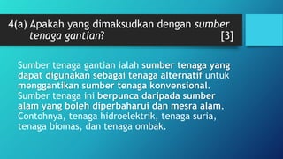 4(a) Apakah yang dimaksudkan dengan sumber
tenaga gantian? [3]
Sumber tenaga gantian ialah sumber tenaga yang
dapat digunakan sebagai tenaga alternatif untuk
menggantikan sumber tenaga konvensional.
Sumber tenaga ini berpunca daripada sumber
alam yang boleh diperbaharui dan mesra alam.
Contohnya, tenaga hidroelektrik, tenaga suria,
tenaga biomas, dan tenaga ombak.
 
