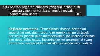 5(b) Apakah kegiatan ekonomi yang dijalankan oleh
manusia yang menyumbang kepada masalah
pencemaran udara. [10]
Kegiatan pertanian. Pembakaran sisasisa pertanian
seperti jerami, daun tebu, dan semak samun di tapak
pertanian pindah akan membebaskan gas karbon dioksida
dan debu-debu halus. Bahanbahan ini terampai di ruang
atmosfera menyebabkan berlakunya pencemaran udara.
 