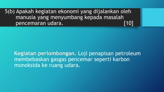 5(b) Apakah kegiatan ekonomi yang dijalankan oleh
manusia yang menyumbang kepada masalah
pencemaran udara. [10]
Kegiatan perlombongan. Loji penapisan petroleum
membebaskan gasgas pencemar seperti karbon
monoksida ke ruang udara.
 