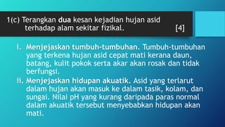 1(c) Terangkan dua kesan kejadian hujan asid
terhadap alam sekitar fizikal. [4]
i. Menjejaskan tumbuh-tumbuhan. Tumbuh-tumbuhan
yang terkena hujan asid cepat mati kerana daun,
batang, kulit pokok serta akar akan rosak dan tidak
berfungsi.
ii. Menjejaskan hidupan akuatik. Asid yang terlarut
dalam hujan akan masuk ke dalam tasik, kolam, dan
sungai. Nilai pH yang kurang daripada paras normal
dalam akuatik tersebut menyebabkan hidupan akan
mati.
 