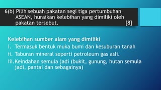 6(b) Pilih sebuah pakatan segi tiga pertumbuhan
ASEAN, huraikan kelebihan yang dimiliki oleh
pakatan tersebut. [8]
Kelebihan sumber alam yang dimiliki
i. Termasuk bentuk muka bumi dan kesuburan tanah
ii. Taburan mineral seperti petroleum gas asli.
iii.Keindahan semula jadi (bukit, gunung, hutan semula
jadi, pantai dan sebagainya)
 