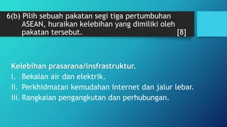 6(b) Pilih sebuah pakatan segi tiga pertumbuhan
ASEAN, huraikan kelebihan yang dimiliki oleh
pakatan tersebut. [8]
Kelebihan prasarana/insfrastruktur.
i. Bekalan air dan elektrik.
ii. Perkhidmatan kemudahan Internet dan jalur lebar.
iii. Rangkaian pengangkutan dan perhubungan.
.
 