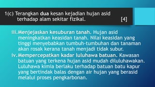 1(c) Terangkan dua kesan kejadian hujan asid
terhadap alam sekitar fizikal. [4]
iii.Menjejaskan kesuburan tanah. Hujan asid
meningkatkan keasidan tanah. Nilai keasidan yang
tinggi menyebabkan tumbuh-tumbuhan dan tanaman
akan rosak kerana tanah menjadi tidak subur.
iv.Mempercepatkan kadar luluhawa batuan. Kawasan
batuan yang terkena hujan asid mudah diluluhawakan.
Luluhawa kimia berlaku terhadap batuan batu kapur
yang bertindak balas dengan air hujan yang berasid
melalui proses pengkarbonan.
 