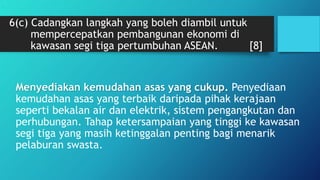 6(c) Cadangkan langkah yang boleh diambil untuk
mempercepatkan pembangunan ekonomi di
kawasan segi tiga pertumbuhan ASEAN. [8]
Menyediakan kemudahan asas yang cukup. Penyediaan
kemudahan asas yang terbaik daripada pihak kerajaan
seperti bekalan air dan elektrik, sistem pengangkutan dan
perhubungan. Tahap ketersampaian yang tinggi ke kawasan
segi tiga yang masih ketinggalan penting bagi menarik
pelaburan swasta.
.
 