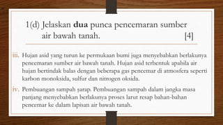 1(d) Jelaskan dua punca pencemaran sumber
air bawah tanah. [4]
iii. Hujan asid yang turun ke permukaan bumi juga menyebabkan berlakunya
pencemaran sumber air bawah tanah. Hujan asid terbentuk apabila air
hujan bertindak balas dengan beberapa gas pencemar di atmosfera seperti
karbon monoksida, sulfur dan nitrogen oksida.
iv. Pembuangan sampah şarap. Pembuangan sampah dalam jangka masa
panjang menyebabkan berlakunya proses larut resap bahan-bahan
pencemar ke dalam lapisan air bawah tanah.
air
 