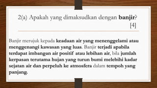 2(a) Apakah yang dimaksudkan dengan banjir?
[4]
Banjir merujuk kepada keadaan air yang menenggelami atau
menggenangi kawasan yang luas. Banjir terjadi apabila
terdapat imbangan air positif atau lebihan air, bila jumlah
kerpasan terutama hujan yang turun bumi melebihi kadar
sejatan air dan perpeluh ke atmosfera dalam tempoh yang
panjang.
air
 