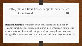 2(b) Jelaskan lima kesan banjir terhadap alam
sekitar fizikal. [10]
Hakisan tanah merupakan salah satu kesan kejadian banjir.
Hakisan tanah terjadi disebabkan aliran air permukaan yang deras
semasa kejadian banjir. Alir air permukaan yang deras berupaya
menghakis permukaan tanah terutamanya di atas permukaan cerun.
air
 