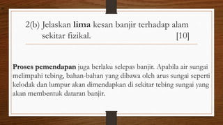 2(b) Jelaskan lima kesan banjir terhadap alam
sekitar fizikal. [10]
Proses pemendapan juga berlaku selepas banjir. Apabila air sungai
melimpahi tebing, bahan-bahan yang dibawa oleh arus sungai seperti
kelodak dan lumpur akan dimendapkan di sekitar tebing sungai yang
akan membentuk dataran banjir.
air
 