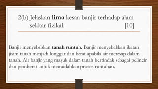 2(b) Jelaskan lima kesan banjir terhadap alam
sekitar fizikal. [10]
Banjir menyebabkan tanah runtuh. Banjir menyebabkan ikatan
jisim tanah menjadi longgar dan berat apabila air meresap dalam
tanah. Air banjir yang maşuk dalam tanah bertindak sebagai pelincir
dan pemberat untuk memudahkan proses runtuhan.
air
 