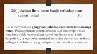 2(b) Jelaskan lima kesan banjir terhadap alam
sekitar fizikal. [10]
Banjir menyebabkan gangguan terhadap ekosistem terutamanya
hutan. Penenggelaman sesuatu kawasan bagi satu tempoh masa
yang lama boleh menyebabkan banyak tumbuhan mati. Selain
daripada itu, ia juga boleh menjejaskan habitat dan rantaian makanan
pelbagai jenis hidupan yang terdapat di dalam sesebuah ekosistem.
air
 