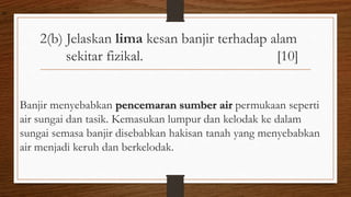 2(b) Jelaskan lima kesan banjir terhadap alam
sekitar fizikal. [10]
Banjir menyebabkan pencemaran sumber air permukaan seperti
air sungai dan tasik. Kemasukan lumpur dan kelodak ke dalam
sungai semasa banjir disebabkan hakisan tanah yang menyebabkan
air menjadi keruh dan berkelodak.
air
 