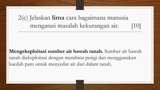 2(c) Jelaskan lima cara bagaimana manusia
mengatasi masalah kekurangan air. [10]
Mengeksploitasi sumber air bawah tanah. Sumber air bawah
tanah dieksploitasi dengan membina perigi dan menggunakan
kaedah pam untuk menyedut air dari dalam tanah.
air
 
