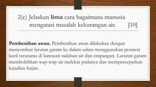 2(c) Jelaskan lima cara bagaimana manusia
mengatasi masalah kekurangan air. [10]
Pembenihan awan. Pembenihan awan dilakukan dengan
menyembur larutan garam ke dalam udara menggunakan pesawat
kecil terutama di kawasan tadahan air dan empangan. Larutan garam
membolehkan wap-wap air melekat padanya dan mempercepatkan
kejadian hujan.
air
 