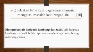 2(c) Jelaskan lima cara bagaimana manusia
mengatasi masalah kekurangan air. [10]
Memproses air daripada lombong dan tasik. Air daripada
lombong dan tasik boleh diproses semula dengan membuang
mikroorganisma.
air
 