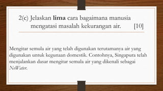 2(c) Jelaskan lima cara bagaimana manusia
mengatasi masalah kekurangan air. [10]
Mengitar semula air yang telah digunakan terutamanya air yang
digunakan untuk kegunaan domestik. Contohnya, Singapura telah
menjalankan dasar mengitar semula air yang dikenali sebagai
NeWater.
air
 