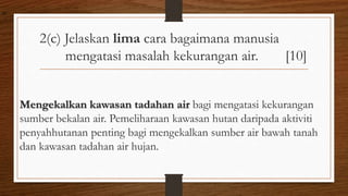 2(c) Jelaskan lima cara bagaimana manusia
mengatasi masalah kekurangan air. [10]
Mengekalkan kawasan tadahan air bagi mengatasi kekurangan
sumber bekalan air. Pemeliharaan kawasan hutan daripada aktiviti
penyahhutanan penting bagi mengekalkan sumber air bawah tanah
dan kawasan tadahan air hujan.
air
 