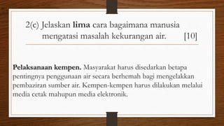 2(c) Jelaskan lima cara bagaimana manusia
mengatasi masalah kekurangan air. [10]
Pelaksanaan kempen. Masyarakat harus disedarkan betapa
pentingnya penggunaan air secara berhemah bagi mengelakkan
pembaziran sumber air. Kempen-kempen harus dilakukan melalui
media cetak mahupun media elektronik.
air
 