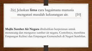 2(c) Jelaskan lima cara bagaimana manusia
mengatasi masalah kekurangan air. [10]
Majlis Sumber Air Negara ditubuhkan berperanan untuk
merancang dan mengurus sumber air negara. Contohnya, membina
Empangan Kelinci dan Empangan Gemencheh di Negeri Sembilan.
air
 