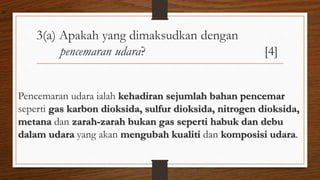 3(a) Apakah yang dimaksudkan dengan
pencemaran udara? [4]
Pencemaran udara ialah kehadiran sejumlah bahan pencemar
seperti gas karbon dioksida, sulfur dioksida, nitrogen dioksida,
metana dan zarah-zarah bukan gas seperti habuk dan debu
dalam udara yang akan mengubah kualiti dan komposisi udara.
air
 